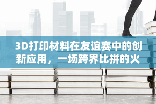 3D打印材料在友谊赛中的创新应用，一场跨界比拼的火花？