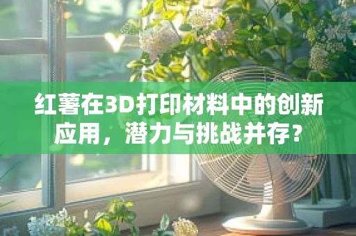 红薯在3D打印材料中的创新应用，潜力与挑战并存？
