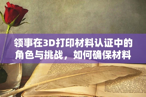 领事在3D打印材料认证中的角色与挑战，如何确保材料的安全与合规？