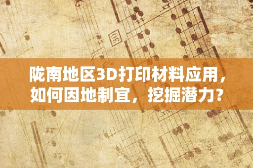 陇南地区3D打印材料应用，如何因地制宜，挖掘潜力？