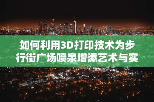 如何利用3D打印技术为步行街广场喷泉增添艺术与实用性的双重魅力？