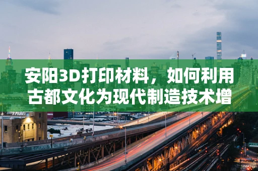 安阳3D打印材料，如何利用古都文化为现代制造技术增添新意？