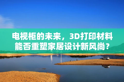 电视柜的未来，3D打印材料能否重塑家居设计新风尚？