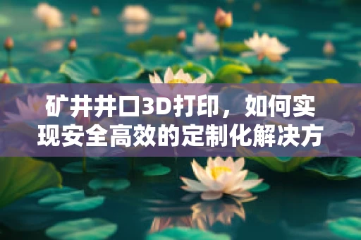 矿井井口3D打印，如何实现安全高效的定制化解决方案？