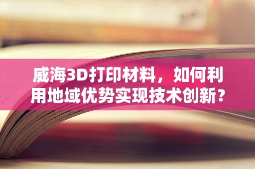 威海3D打印材料，如何利用地域优势实现技术创新？