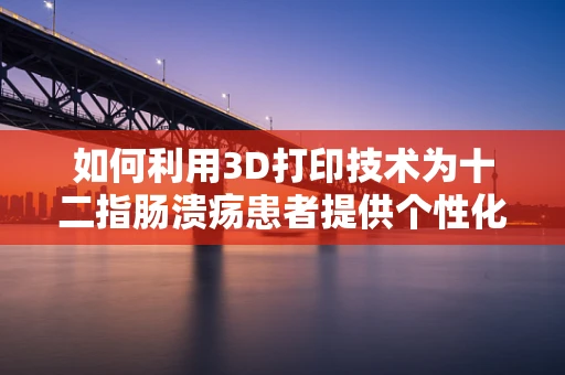 如何利用3D打印技术为十二指肠溃疡患者提供个性化治疗方案？
