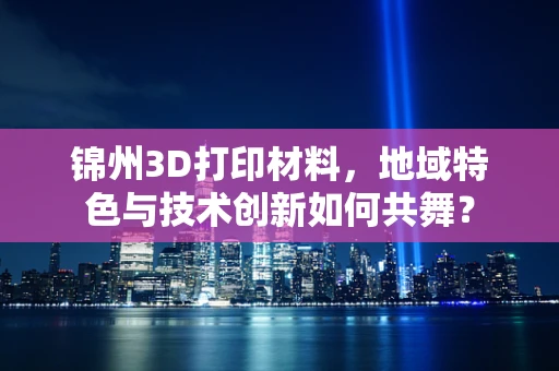 锦州3D打印材料，地域特色与技术创新如何共舞？