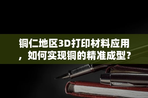 铜仁地区3D打印材料应用，如何实现铜的精准成型？