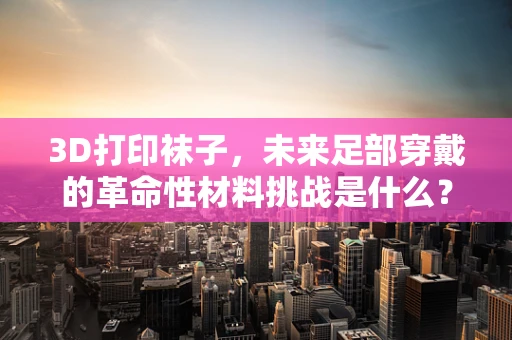 3D打印袜子，未来足部穿戴的革命性材料挑战是什么？