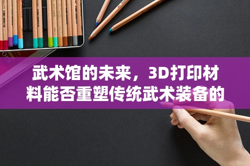 武术馆的未来，3D打印材料能否重塑传统武术装备的形态？