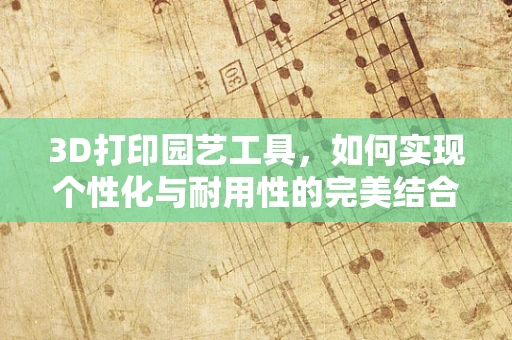 3D打印园艺工具，如何实现个性化与耐用性的完美结合？