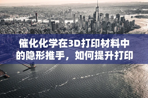 催化化学在3D打印材料中的隐形推手，如何提升打印效率与性能？