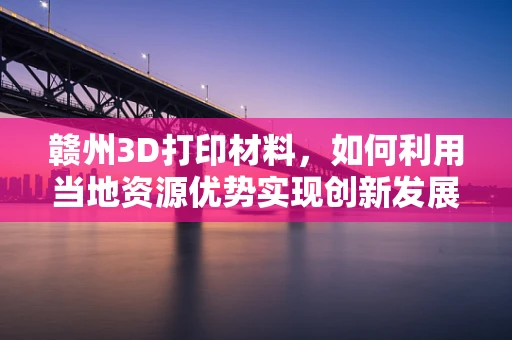 赣州3D打印材料，如何利用当地资源优势实现创新发展？