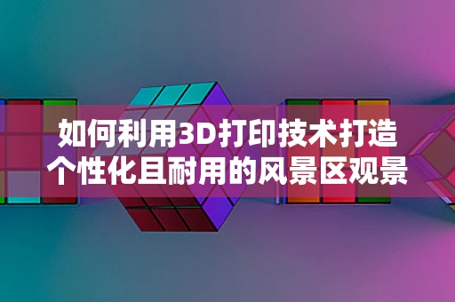 如何利用3D打印技术打造个性化且耐用的风景区观景台？