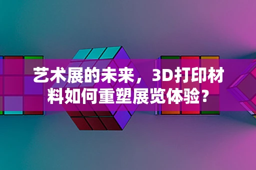 艺术展的未来，3D打印材料如何重塑展览体验？