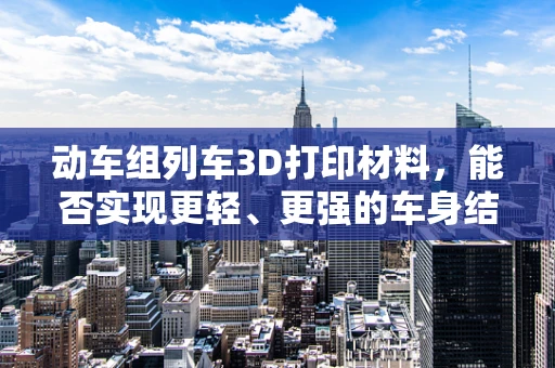 动车组列车3D打印材料，能否实现更轻、更强的车身结构？