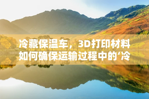 冷藏保温车，3D打印材料如何确保运输过程中的‘冷链’稳定？