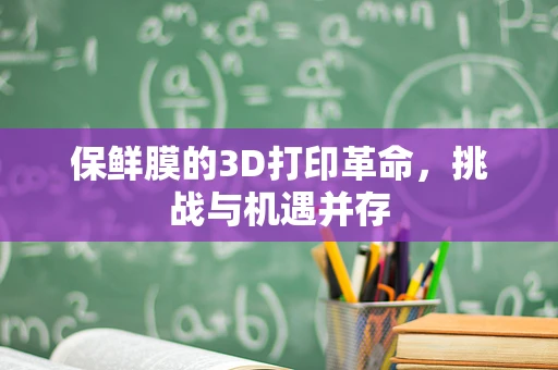 保鲜膜的3D打印革命，挑战与机遇并存
