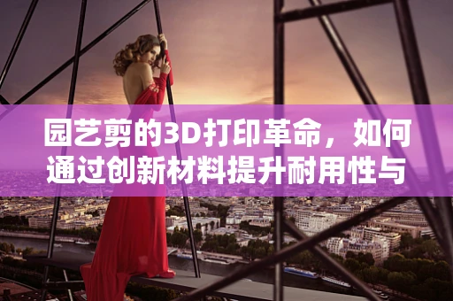 园艺剪的3D打印革命，如何通过创新材料提升耐用性与精准度？