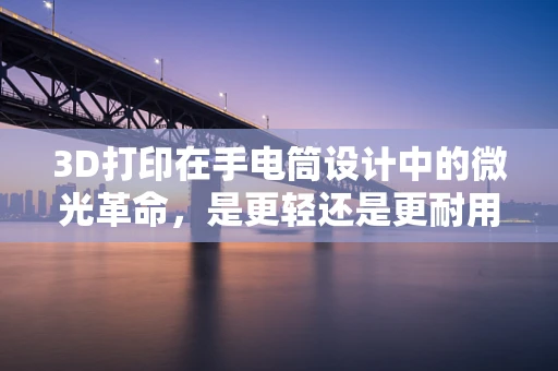 3D打印在手电筒设计中的微光革命，是更轻还是更耐用？