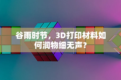 谷雨时节，3D打印材料如何润物细无声？