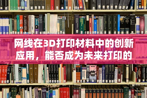 网线在3D打印材料中的创新应用，能否成为未来打印的‘新丝线’？