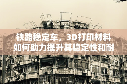 铁路稳定车，3D打印材料如何助力提升其稳定性和耐用性？