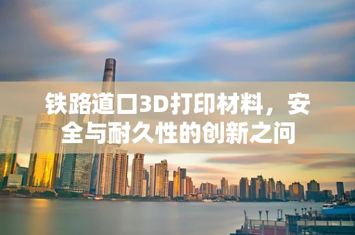 铁路道口3D打印材料，安全与耐久性的创新之问