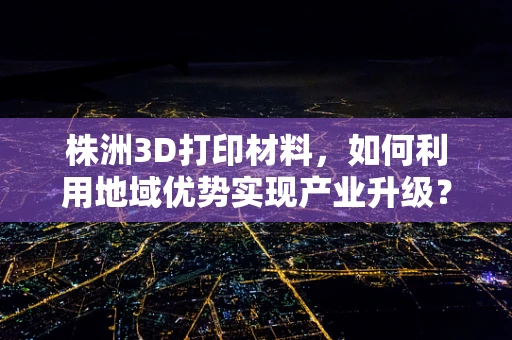 株洲3D打印材料，如何利用地域优势实现产业升级？