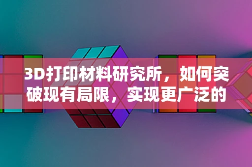 3D打印材料研究所，如何突破现有局限，实现更广泛的应用？