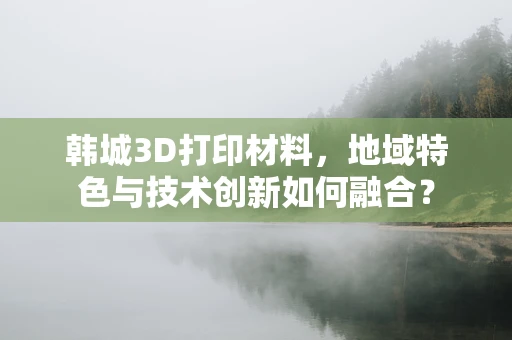 韩城3D打印材料，地域特色与技术创新如何融合？