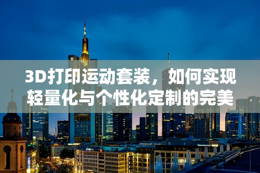 3D打印运动套装，如何实现轻量化与个性化定制的完美结合？