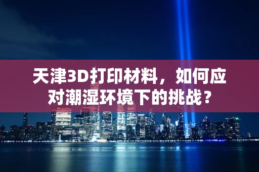 天津3D打印材料，如何应对潮湿环境下的挑战？