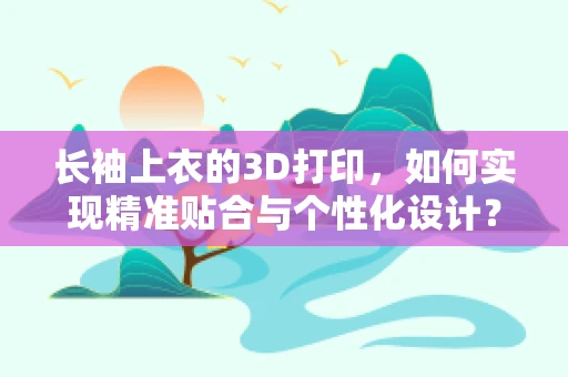 长袖上衣的3D打印，如何实现精准贴合与个性化设计？