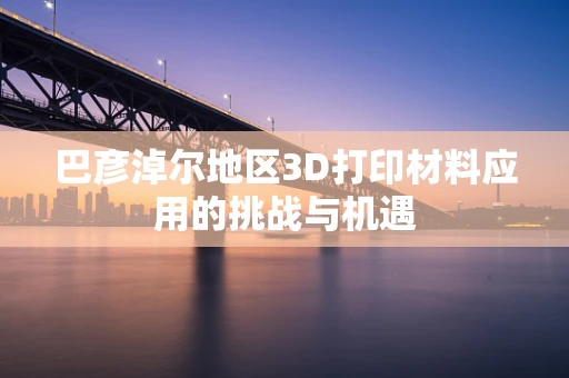 巴彦淖尔地区3D打印材料应用的挑战与机遇