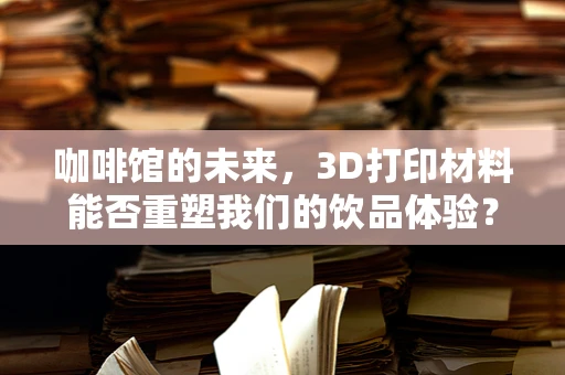咖啡馆的未来，3D打印材料能否重塑我们的饮品体验？