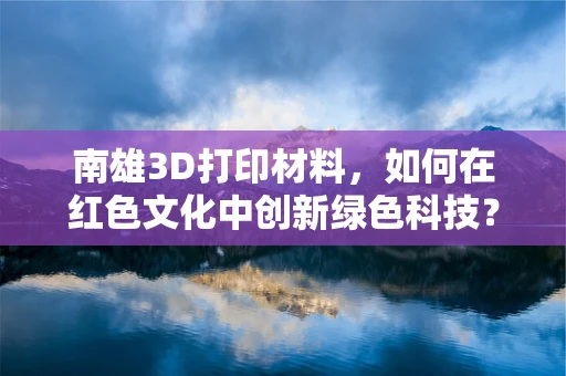 南雄3D打印材料，如何在红色文化中创新绿色科技？