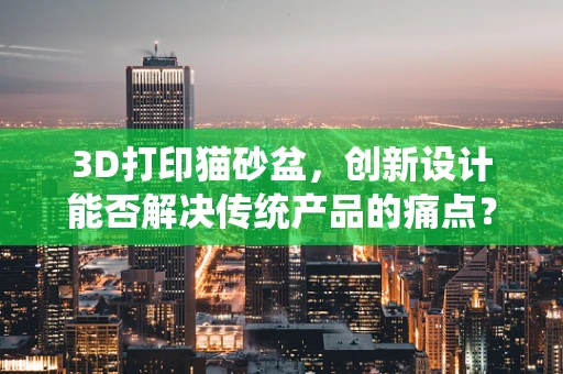 3D打印猫砂盆，创新设计能否解决传统产品的痛点？