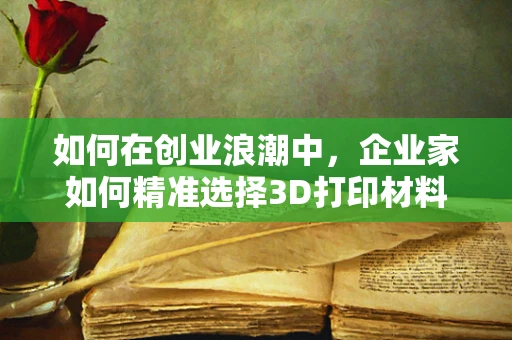 如何在创业浪潮中，企业家如何精准选择3D打印材料以驱动创新？