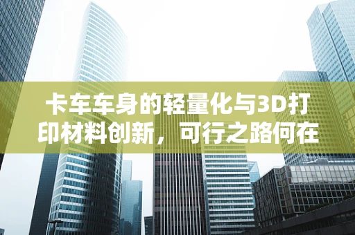卡车车身的轻量化与3D打印材料创新，可行之路何在？
