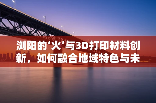 浏阳的‘火’与3D打印材料创新，如何融合地域特色与未来技术？