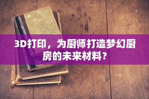 3D打印，为厨师打造梦幻厨房的未来材料？