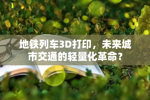 地铁列车3D打印，未来城市交通的轻量化革命？