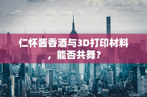 仁怀酱香酒与3D打印材料，能否共舞？