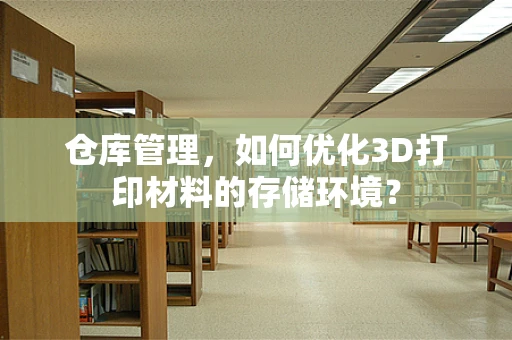 仓库管理，如何优化3D打印材料的存储环境？