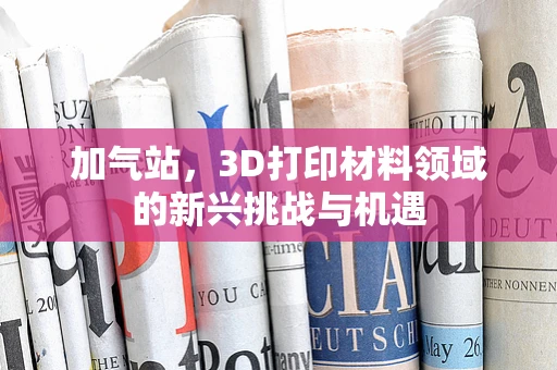 加气站，3D打印材料领域的新兴挑战与机遇