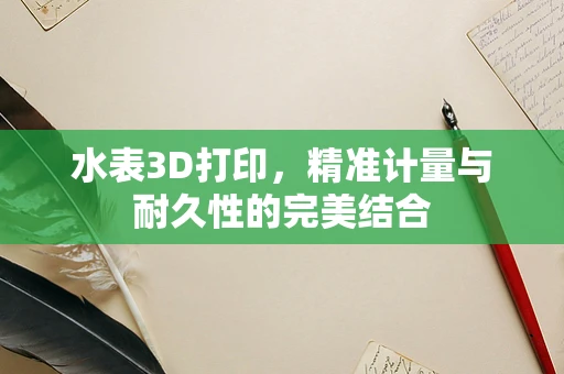 水表3D打印，精准计量与耐久性的完美结合