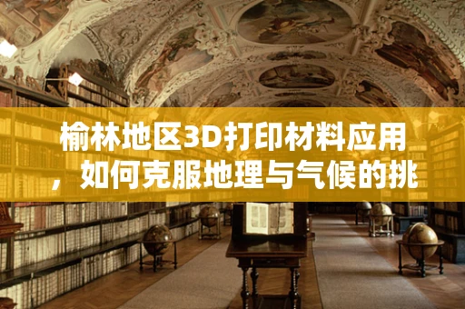榆林地区3D打印材料应用，如何克服地理与气候的挑战？
