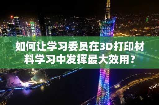 如何让学习委员在3D打印材料学习中发挥最大效用？