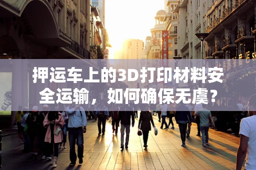 押运车上的3D打印材料安全运输，如何确保无虞？